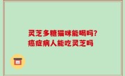 灵芝多糖猫咪能喝吗？癌症病人能吃灵芝吗
