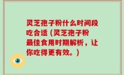 灵芝孢子粉什么时间段吃合适 (灵芝孢子粉最佳食用时期解析，让你吃得更有效。)