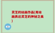 灵芝的绘画作品(用绘画表达灵芝的神秘之美)