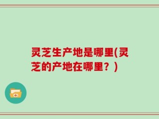 灵芝生产地是哪里(灵芝的产地在哪里？)