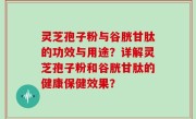 灵芝孢子粉与谷胱甘肽的功效与用途？详解灵芝孢子粉和谷胱甘肽的健康保健效果？