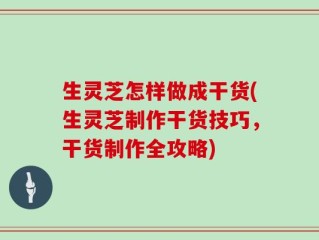 生灵芝怎样做成干货(生灵芝制作干货技巧，干货制作全攻略)