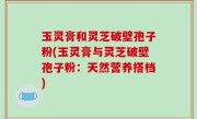 玉灵膏和灵芝破壁孢子粉(玉灵膏与灵芝破壁孢子粉：天然营养搭档)