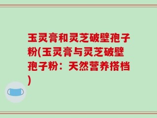 玉灵膏和灵芝破壁孢子粉(玉灵膏与灵芝破壁孢子粉：天然营养搭档)