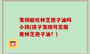 发烧能吃林芝孢子油吗小孩(孩子发烧可否服用林芝孢子油？)