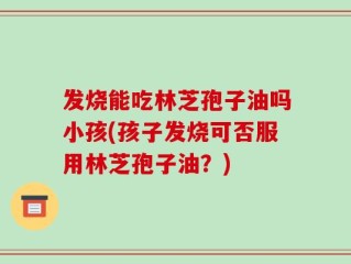 发烧能吃林芝孢子油吗小孩(孩子发烧可否服用林芝孢子油？)