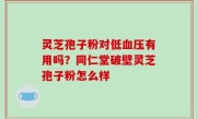 灵芝孢子粉对低血压有用吗？同仁堂破壁灵芝孢子粉怎么样