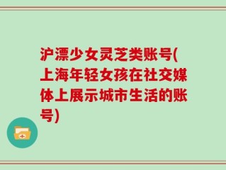 沪漂少女灵芝类账号(上海年轻女孩在社交媒体上展示城市生活的账号)