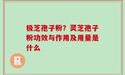 极芝孢子粉？灵芝孢子粉功效与作用及用量是什么