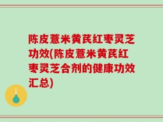 陈皮薏米黄芪红枣灵芝功效(陈皮薏米黄芪红枣灵芝合剂的健康功效汇总)