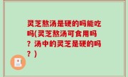 灵芝熬汤是硬的吗能吃吗(灵芝熬汤可食用吗？汤中的灵芝是硬的吗？)