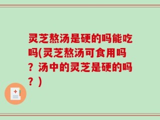灵芝熬汤是硬的吗能吃吗(灵芝熬汤可食用吗？汤中的灵芝是硬的吗？)