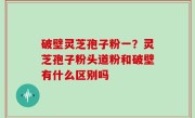 破壁灵芝孢子粉一？灵芝孢子粉头道粉和破壁有什么区别吗