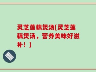 灵芝莲藕煲汤(灵芝莲藕煲汤，营养美味好滋补！)