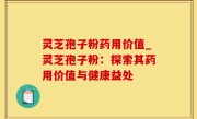 灵芝孢子粉药用价值_灵芝孢子粉：探索其药用价值与健康益处