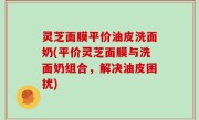 灵芝面膜平价油皮洗面奶(平价灵芝面膜与洗面奶组合，解决油皮困扰)