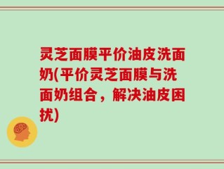 灵芝面膜平价油皮洗面奶(平价灵芝面膜与洗面奶组合，解决油皮困扰)