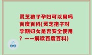 灵芝孢子孕妇可以用吗百度百科(灵芝孢子对孕期妇女是否安全使用？——解读百度百科)