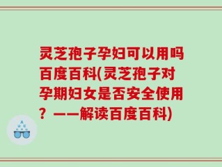 灵芝孢子孕妇可以用吗百度百科(灵芝孢子对孕期妇女是否安全使用？——解读百度百科)