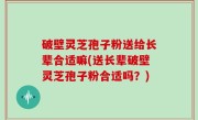 破壁灵芝孢子粉送给长辈合适嘛(送长辈破壁灵芝孢子粉合适吗？)