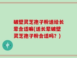 破壁灵芝孢子粉送给长辈合适嘛(送长辈破壁灵芝孢子粉合适吗？)