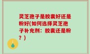 灵芝孢子是胶囊好还是粉好(如何选择灵芝孢子补充剂：胶囊还是粉？)