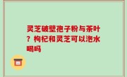 灵芝破壁孢子粉与茶叶？枸杞和灵芝可以泡水喝吗