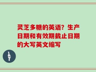 灵芝多糖的英语？生产日期和有效期截止日期的大写英文缩写