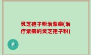 灵芝孢子粉治紫癜(治疗紫癜的灵芝孢子粉)