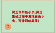 灵芝生白色小虫(灵芝生长过程中发现白色小虫，可能影响品质)