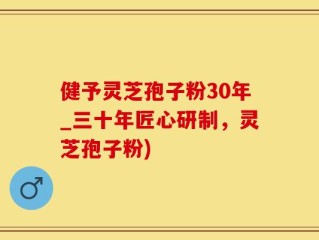 健予灵芝孢子粉30年_三十年匠心研制，灵芝孢子粉)