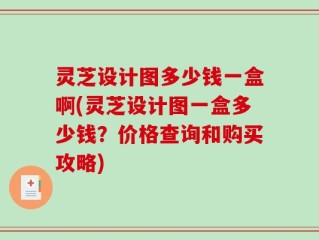 灵芝设计图多少钱一盒啊(灵芝设计图一盒多少钱？价格查询和购买攻略)