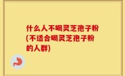 什么人不喝灵芝孢子粉(不适合喝灵芝孢子粉的人群)