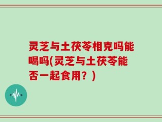 灵芝与土茯苓相克吗能喝吗(灵芝与土茯苓能否一起食用？)