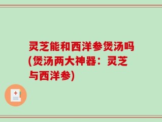 灵芝能和西洋参煲汤吗(煲汤两大神器：灵芝与西洋参)