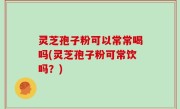 灵芝孢子粉可以常常喝吗(灵芝孢子粉可常饮吗？)
