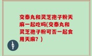 交泰丸和灵芝孢子粉天麻一起吃吗(交泰丸和灵芝孢子粉可否一起食用天麻？)