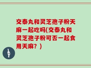 交泰丸和灵芝孢子粉天麻一起吃吗(交泰丸和灵芝孢子粉可否一起食用天麻？)