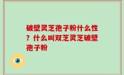 破壁灵芝孢子粉什么性？什么叫双芝灵芝破壁孢子粉