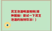 灵芝泡酒喝酒视频(提神醒脑！尝试一下灵芝泡酒的独特饮法！)