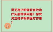 灵芝孢子粉能否有效治疗头部斑块问题？探究灵芝孢子粉的医疗作用？