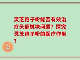 灵芝孢子粉能否有效治疗头部斑块问题？探究灵芝孢子粉的医疗作用？