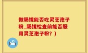 做肠镜能否吃灵芝孢子粉_肠镜检查前能否服用灵芝孢子粉？)