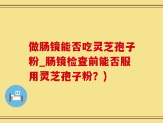 做肠镜能否吃灵芝孢子粉_肠镜检查前能否服用灵芝孢子粉？)