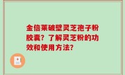 金倍莱破壁灵芝孢子粉胶囊？了解灵芝粉的功效和使用方法？
