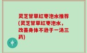 灵芝甘草红枣泡水推荐(灵芝甘草红枣泡水，改善身体不逊于一汤三药)
