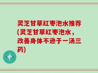 灵芝甘草红枣泡水推荐(灵芝甘草红枣泡水，改善身体不逊于一汤三药)