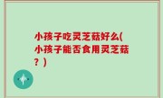 小孩子吃灵芝菇好么(小孩子能否食用灵芝菇？)