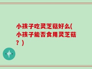 小孩子吃灵芝菇好么(小孩子能否食用灵芝菇？)
