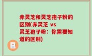 赤灵芝和灵芝孢子粉的区别(赤灵芝 vs 灵芝孢子粉：你需要知道的区别)